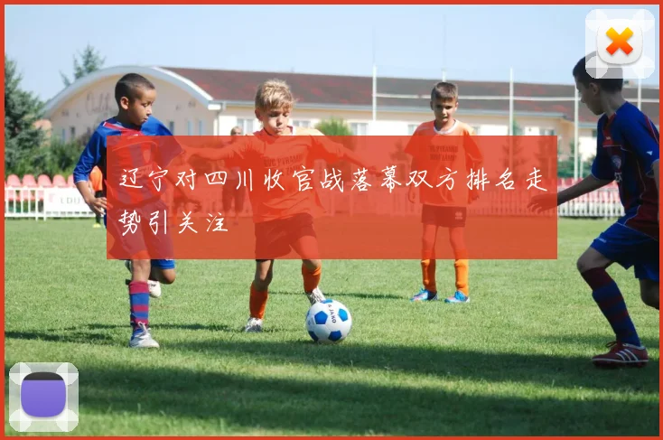 辽宁对四川收官战落幕双方排名走势引关注