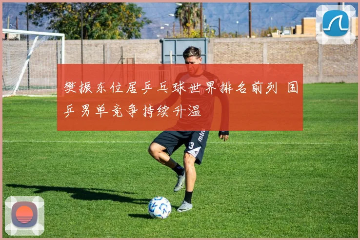 樊振东位居乒乓球世界排名前列 国乒男单竞争持续升温