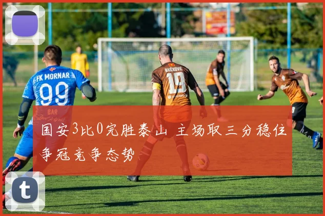 国安3比0完胜泰山 主场取三分稳住争冠竞争态势