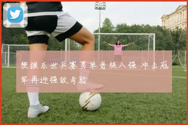 樊振东世乒赛男单晋级八强 冲击冠军再迎强敌考验