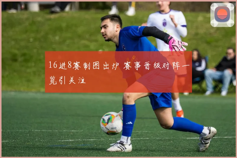16进8赛制图出炉 赛事晋级对阵一览引关注