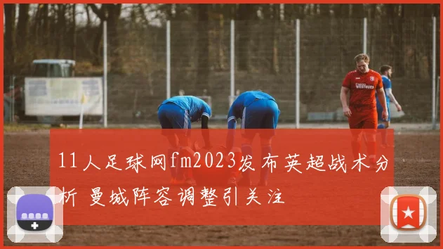 11人足球网fm2023发布英超战术分析 曼城阵容调整引关注