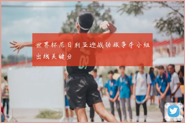 世界杯尼日利亚迎战劲旅争夺小组出线关键分