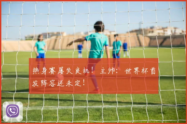 热身赛屡失良机！主帅：世界杯首发阵容还未定！