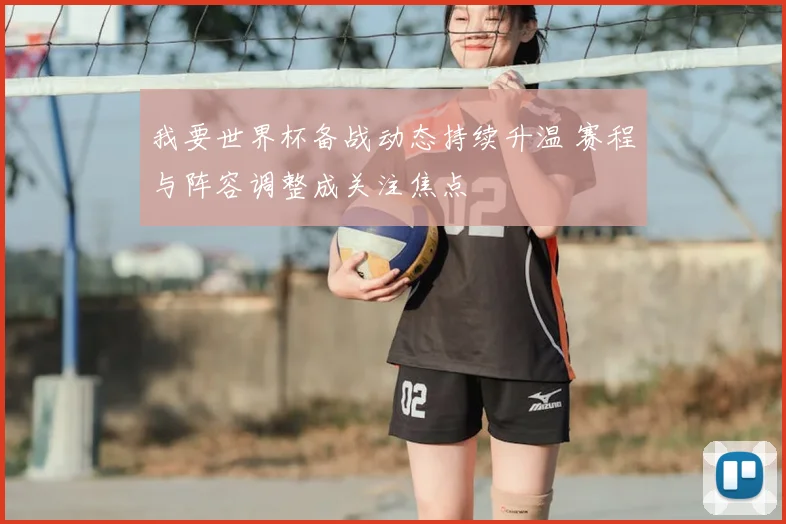 我要世界杯备战动态持续升温 赛程与阵容调整成关注焦点