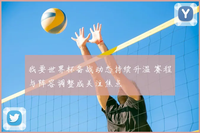 我要世界杯备战动态持续升温 赛程与阵容调整成关注焦点