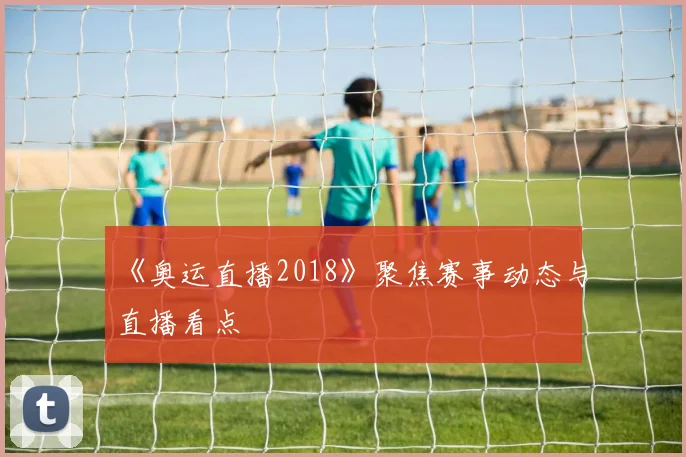《奥运直播2018》聚焦赛事动态与直播看点